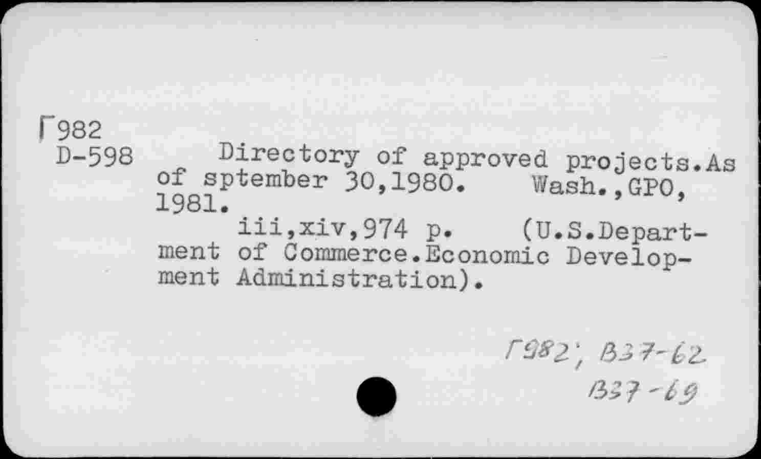 ﻿P982
D-598 Directory of* approved projects.As of sptember 30,1980.	Wash.,GP0.
1981.	’ *
iii,xiv,974 p.	(U.S.Depart-
ment of Commerce.Economic Development Administration).
/■^2) /3D 7'£2 /3>’ ?